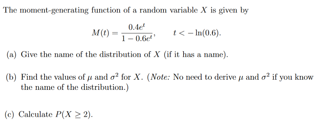 The moment-generating function of a random variable X is given by
0.4et
t<- ln(0.6).
1-0.6et¹
(a) Give the name of the distribution of X (if it has a name).
M(t) =
=
(b) Find the values of µ and o² for X. (Note: No need to derive
the name of the distribution.)
(c) Calculate P(X ≥ 2).
fl
and o2 if you know