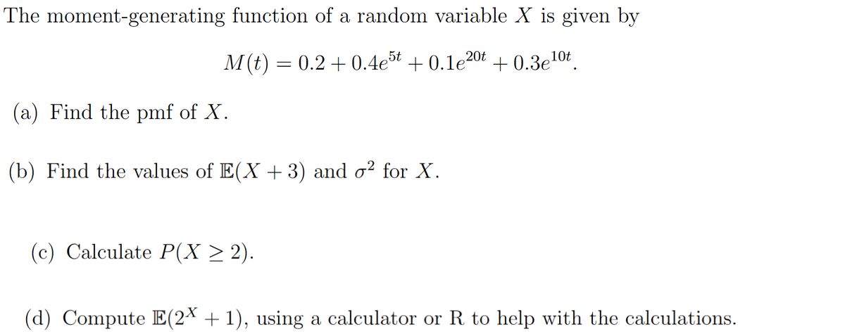 The moment-generating function of a random variable X is given by
M(t) = 0.2 +0.4e5t +0.1e20t +0.3e¹0t
(a) Find the pmf of X.
(b) Find the values of E(X+3) and o² for X.
(c) Calculate P(X ≥ 2).
(d) Compute E(2X + 1), using a calculator or R to help with the calculations.