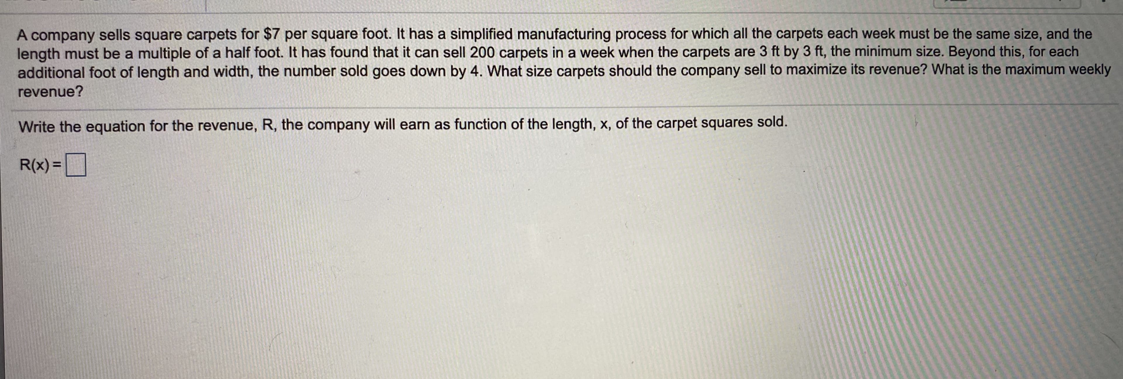 A company sells square carpets for $7 per square foot. It has a simplified manufacturing process for which all the carpets each week must be the same size, and the
length must be a multiple of a half foot. It has found that it can sell 200 carpets in a week when the carpets are 3 ft by 3 ft, the minimum size. Beyond this, for each
additional foot of length and width, the number sold goes down by 4. What size carpets should the company sell to maximize its revenue? What is the maximum weekly
revenue?
Write the equation for the revenue, R, the company will earn as function of the length, x, of the carpet squares sold.
R(x) =
