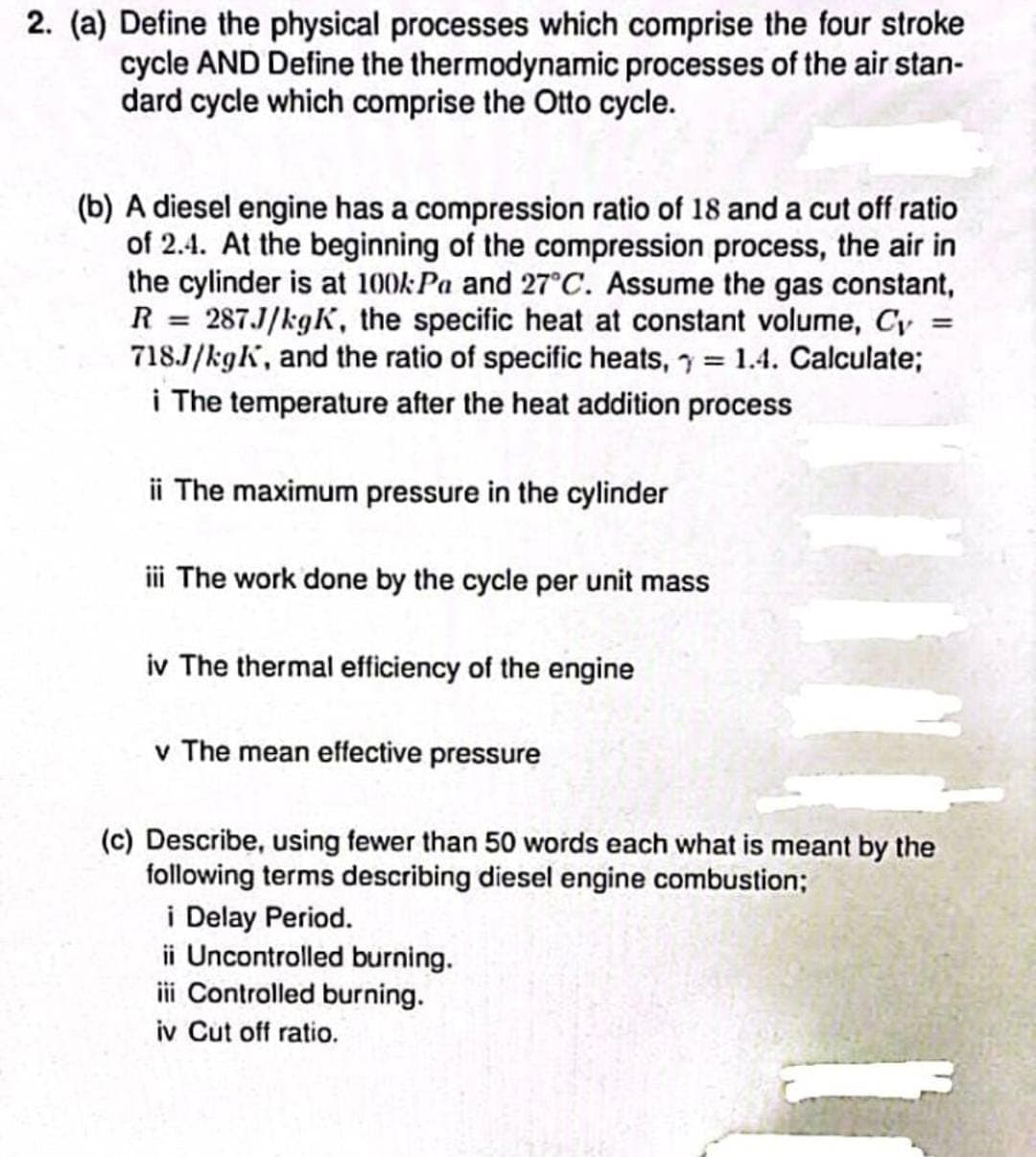 2. (a) Define the physical processes which comprise the four stroke
cycle AND Define the thermodynamic processes of the air stan-
dard cycle which comprise the Otto cycle.
(b) A diesel engine has a compression ratio of 18 and a cut off ratio
of 2.4. At the beginning of the compression process, the air in
the cylinder is at 100kPa and 27°C. Assume the gas constant,
R = 287J/kgK, the specific heat at constant volume, Cy
718J/kgk, and the ratio of specific heats,= 1.4. Calculate;
i The temperature after the heat addition process
=
ii The maximum pressure in the cylinder
iii The work done by the cycle per unit mass
iv The thermal efficiency of the engine
v The mean effective pressure
(c) Describe, using fewer than 50 words each what is meant by the
following terms describing diesel engine combustion;
i Delay Period.
ii Uncontrolled burning.
iii Controlled burning.
iv Cut off ratio.