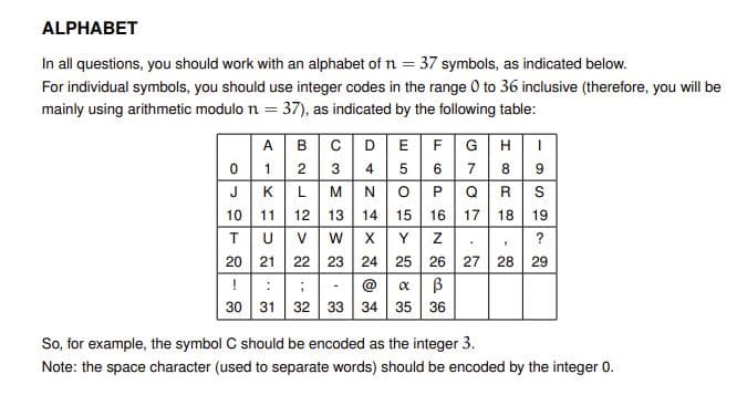 ALPHABET
In all questions, you should work with an alphabet of n = 37 symbols, as indicated below.
For individual symbols, you should use integer codes in the range 0 to 36 inclusive (therefore, you will be
mainly using arithmetic modulo n = 37), as indicated by the following table:
A
в
DEFG
0 1
JK
2
3
4
5
7
8
LM
O P
14 15
Q|R
S
10 11
12
13
16
17
18
19
TU
20 21
V.
W
Y
?
22
23
24 25 26 27
28
29
@
30 31
32 33
34 35 36
So, for example, the symbol C should be encoded as the integer 3.
Note: the space character (used to separate words) should be encoded by the integer 0.
