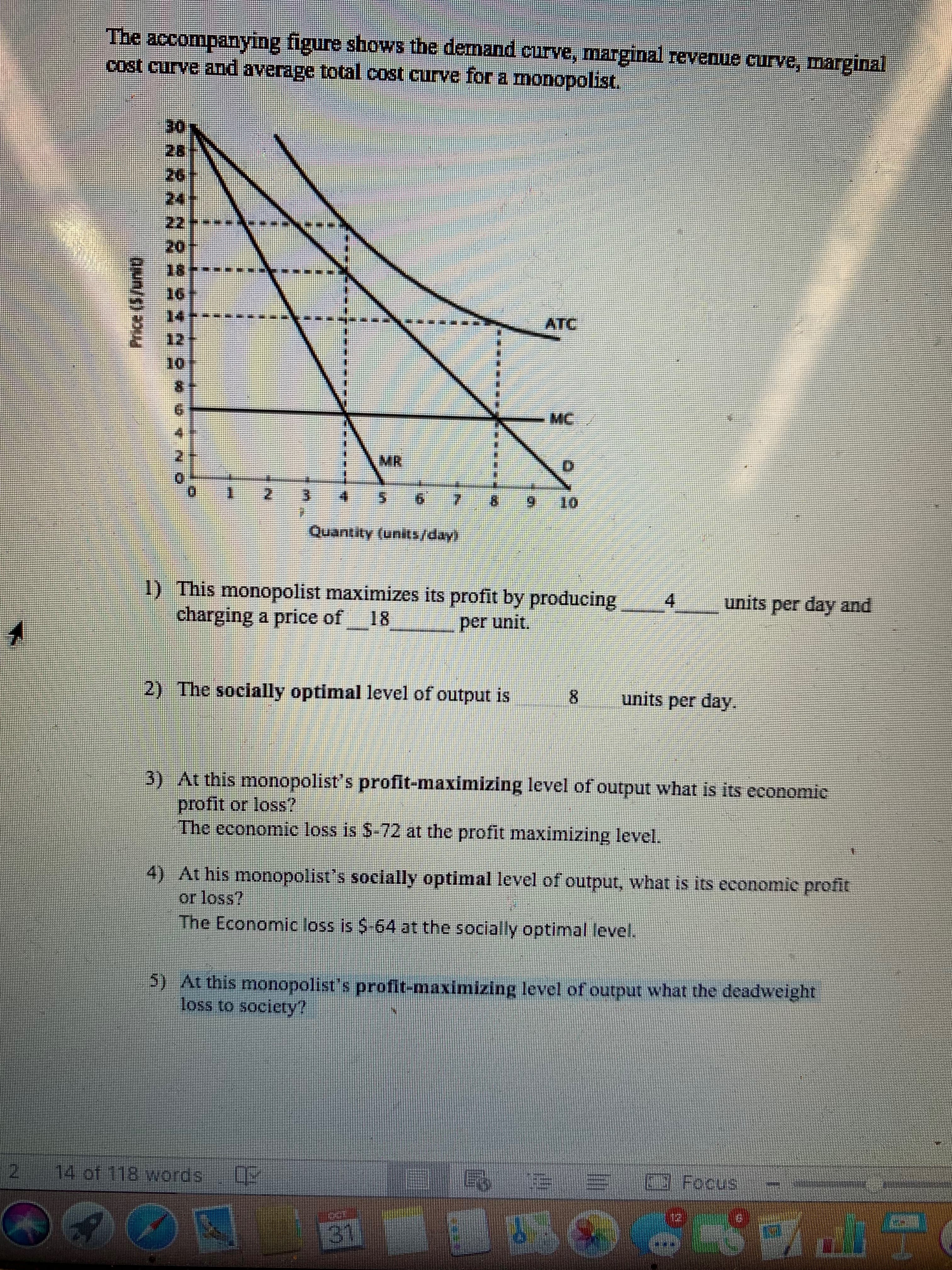 The accompanying figure shows the demand curve, marginal revenue curve, marginal
cost eurve and average total cost curve for a monopolist.
30
28
26
24
22
20
18-
16
ATC
12
10
-MC
4
MR
2
3
6
9
10
Quantity (units/day!
1) This monopolist maximizes its profit by producing
charging a price of
4
units per day and
18
per unit
2) The socially optimal level of output is
8
units per day.
3) At this monopolist s profit-maximizing level of output what is its economic
profit or loss?
The economie loss is $-72 at the profit maximizing level.
4) At his monopolist's socially optimal level of output, what is its economic profit
or loss?
The Economic loss is $-64 at the socially optimal level.
5) At this monopolist's profit-maximizing level of output what the deadweight
loss to society!
14 of 118 words
Focus
31
பொ/து *uu
