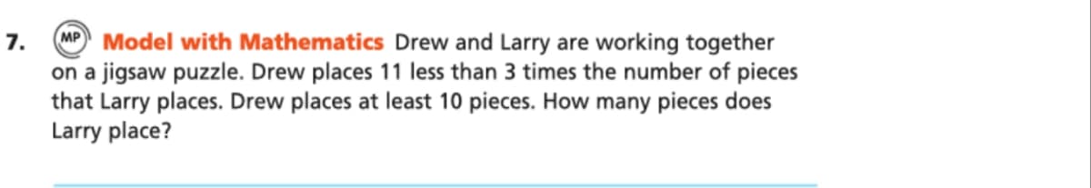 M Model with Mathematics Drew and Larry are working together
on a jigsaw puzzle. Drew places 11 less than 3 times the number of pieces
that Larry places. Drew places at least 10 pieces. How many pieces does
Larry place?
7.
