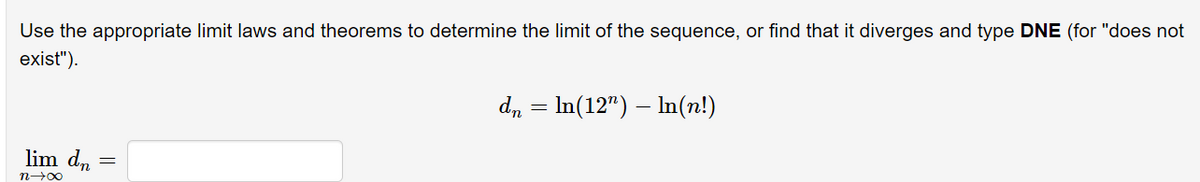 Use the appropriate limit laws and theorems to determine the limit of the sequence, or find that it diverges and type DNE (for "does not
exist").
d, = In(12") – In(n!)
lim dn :
