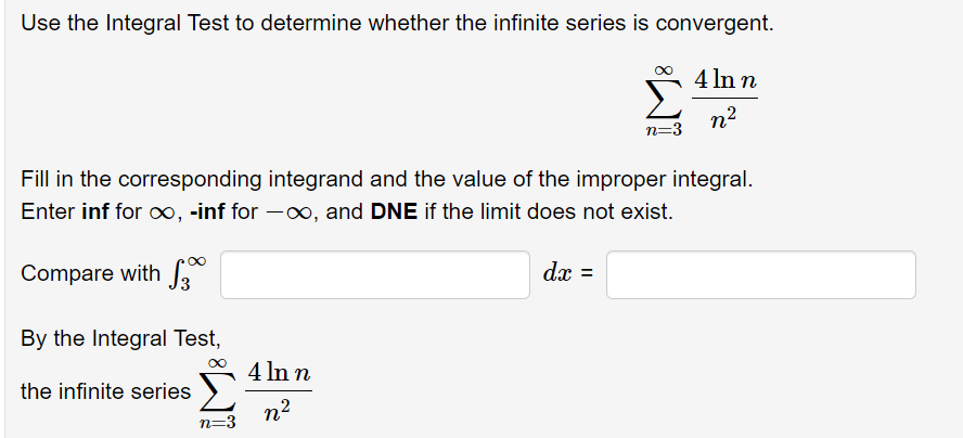 Use the Integral Test to determine whether the infinite series is convergent.
4 In n
n2
n=3
Fill in the corresponding integrand and the value of the improper integral.
Enter inf for o∞, -inf for -o, and DNE if the limit does not exist.
Compare with
dx =
By the Integral Test,
4 In n
the infinite series )
n2
n=3
