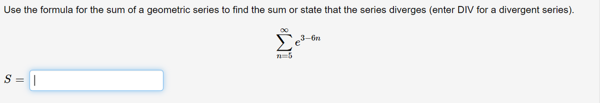 Use the formula for the sum of a geometric series to find the sum or state that the series diverges (enter DIV for a divergent series).
3-6n
n=5
S = |
IM:
