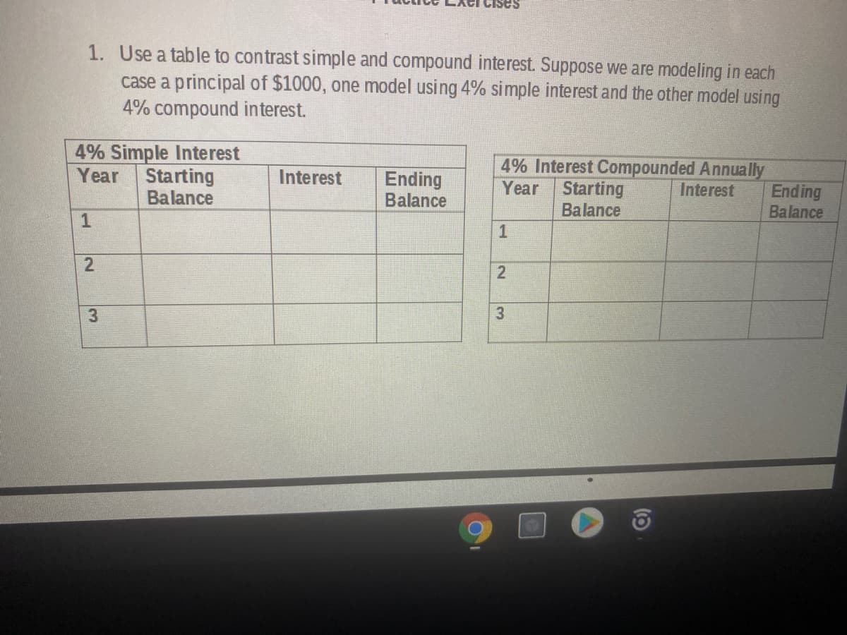 Cises
1. Use a table to contrast simple and compound interest. Suppose we are modeling in each
case a principal of $1000, one model using 4% simple interest and the other model using
4% compound interest.
4% Simple Interest
Year Starting
Balance
4% Interest Compounded Annually
Starting
Balance
Interest
Ending
Balance
Year
Interest
Ending
Balance
1
3
1.
