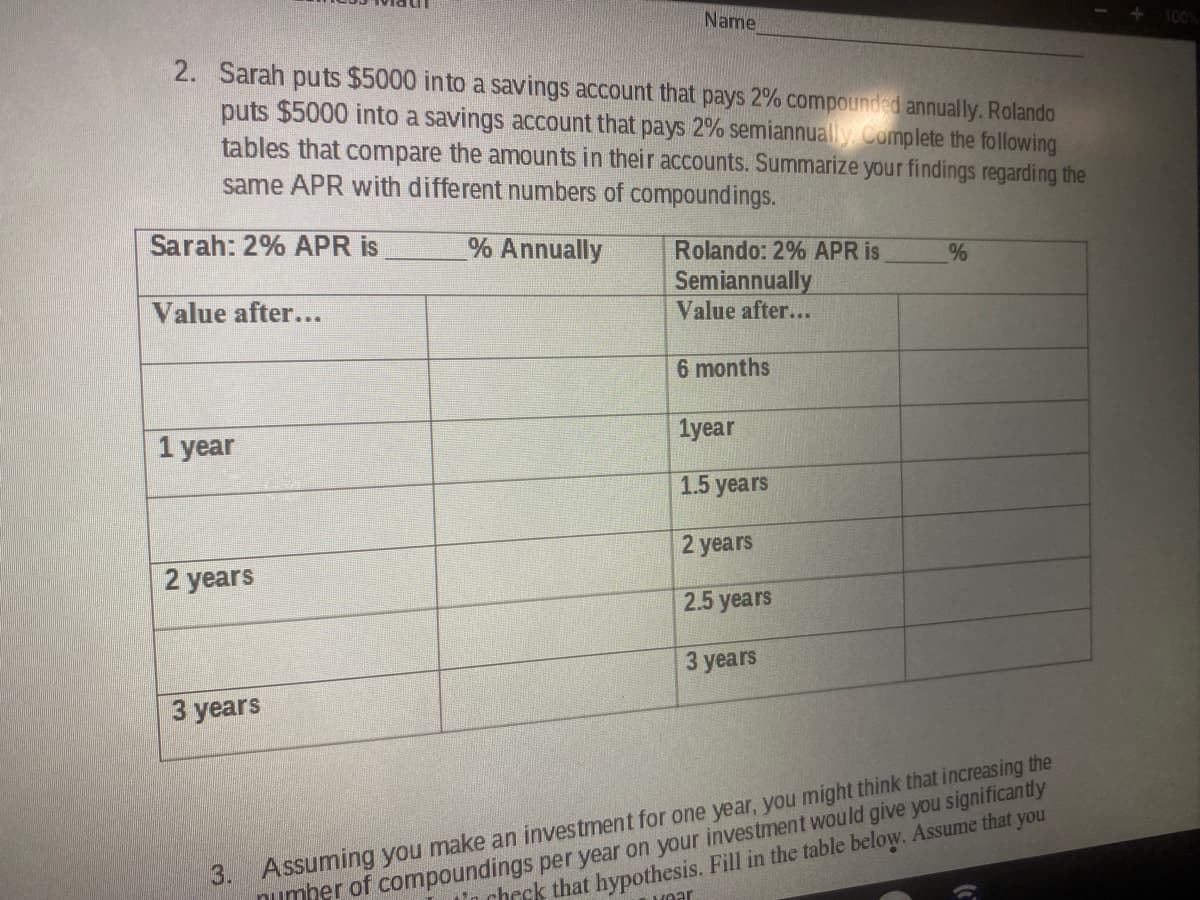 Name
+ 100%
2. Sarah puts $5000 into a savings account that pays 2% compounded annually. Rolando
puts $5000 into a savings account that pays 2% semiannually Complete the following
tables that compare the amounts in their accounts. Summarize your findings regarding the
same APR with different numbers of compoundings.
Sarah: 2% APR is
% Annually
Rolando: 2% APR is
Semiannually
Value after...
Value after...
6 months
1year
1 year
1.5 years
2 years
2 years
2.5 years
3 years
3 years
3. Assuming you make an investment for one year, you might think that increasing the
numher of compoundings per year on your investment would give you significantly
Hear
In check that hypothesis. Fill in the table below. Assume that you
