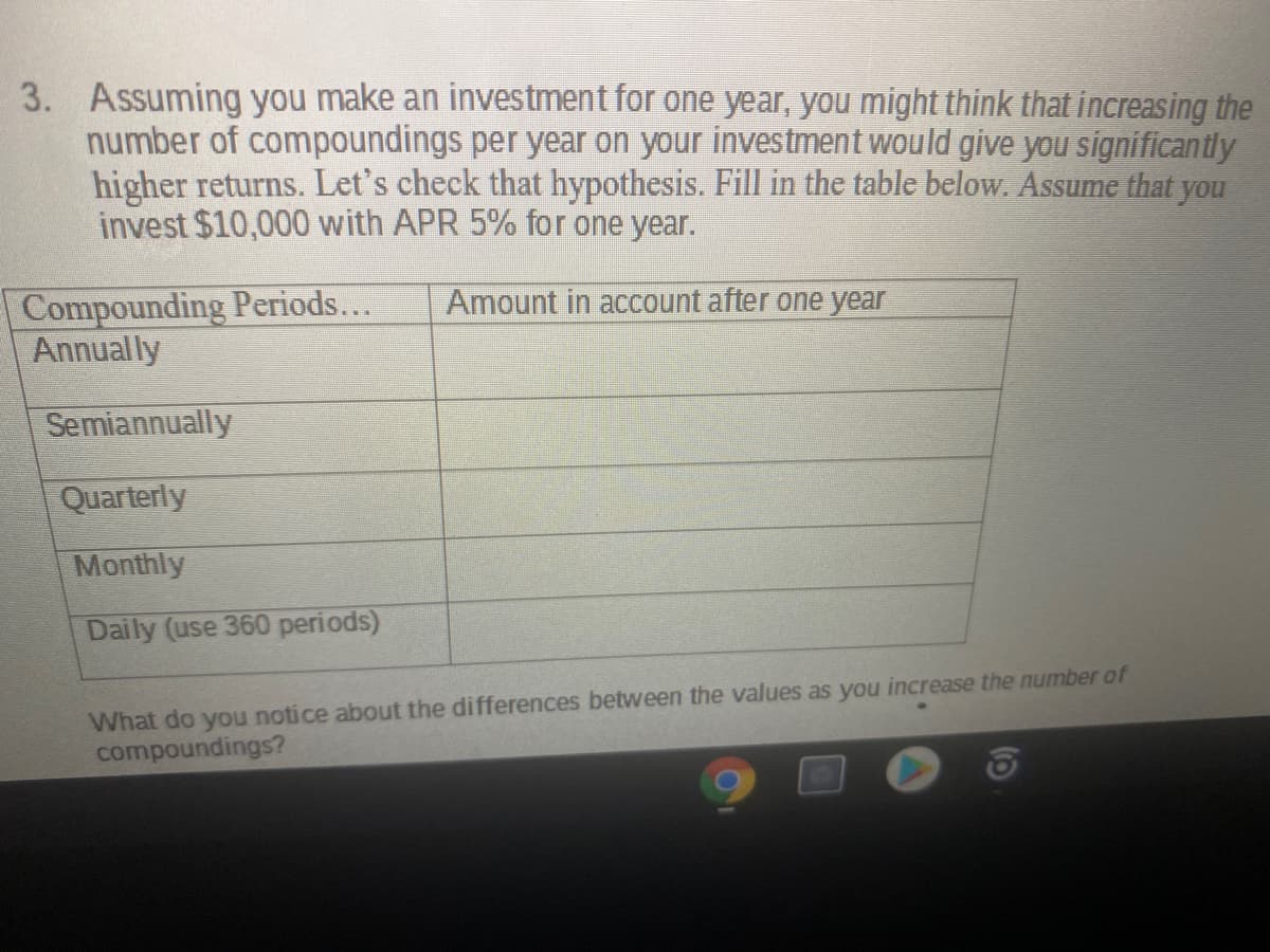 3. Assuming you make an investment for one year, you might think that increasing the
number of compoundings per year on your investment would give you significantly
higher returns. Let's check that hypothesis. Fill in the table below. Assume that you
invest $10,000 with APR 5% for one year.
Compounding Periods...
Annually
Amount in account after one year
Semiannually
Quarterly
Monthly
Daily (use 360 periods)
What do you notice about the differences between the values as you increase the number of
compoundings?
