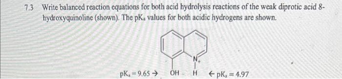 7.3 Write balanced reaction equations for both acid hydrolysis reactions of the weak diprotic acid 8-
hydroxyquinoline (shown). The pK, values for both acidic hydrogens are shown.
pk, 9.65 →
OH H ←pk, = 4.97