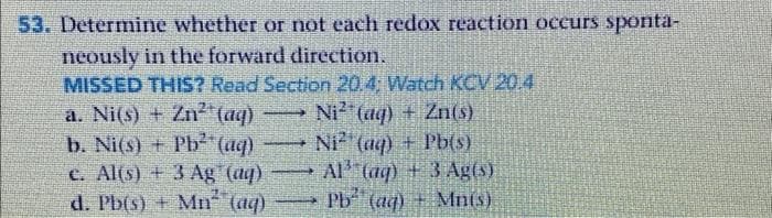 53. Determine whether or not each redox reaction occurs sponta-
neously in the forward direction.
MISSED THIS? Read Section 20.4: Watch KCV 20.4
a. Ni(s) + Zn (aq)
b. Ni(s) + Pb²"(aq)
c. Al(s) + 3 Ag (aq)
d. Pb(s) + Mn (aq)
Ni (aq) + Zn(S)
Ni (aq) + Pb(s)
Al (ag) +3 Ag (s)
Pb (aq) + Mnis)
