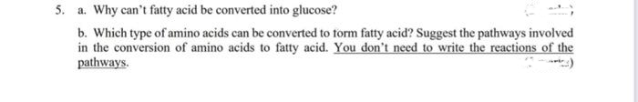 5. a. Why can't fatty acid be converted into glucose?
b. Which type of amino acids can be converted to Torm fatty acid? Suggest the pathways involved
in the conversion of amino acids to fatty acid. You don't need to write the reactions of the
pathways.
