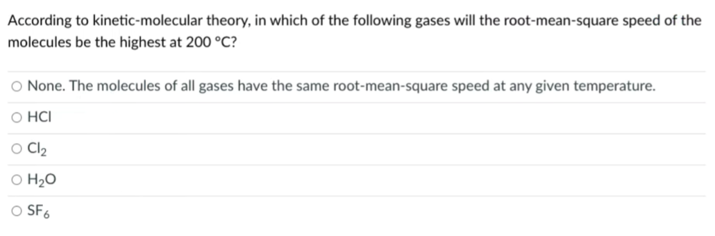 According to kinetic-molecular theory, in which of the following gases will the root-mean-square speed of the
molecules be the highest at 200 °C?
O None. The molecules of all gases have the same root-mean-square speed at any given temperature.
O HCI
O Cl2
O H2O
SF6
