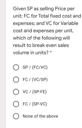 Given SP as selling Price per
unit; FC for Total fixed cost and
expenses; and VC for Variable
cost and expenses per unit,
which of the following will
result to break even sales
volume in units? *
O SP / (FC/VC)
O FC / (VC/SP)
O vc / (SP-FE)
O FC / (SP-VC)
O None of the above
