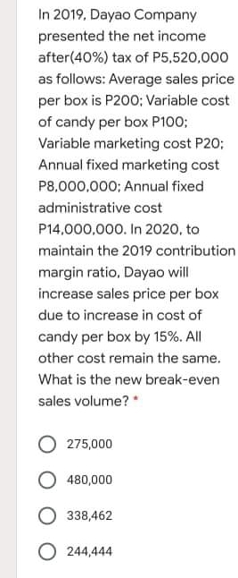 In 2019, Dayao Company
presented the net income
after(40%) tax of P5,520,000
as follows: Average sales price
per box is P200; Variable cost
of candy per box P100;
Variable marketing cost P20;
Annual fixed marketing cost
P8,000,000; Annual fixed
administrative cost
P14,000,000. In 2020, to
maintain the 2019 contribution
margin ratio, Dayao will
increase sales price per box
due to increase in cost of
candy per box by 15%. All
other cost remain the same.
What is the new break-even
sales volume? *
275,000
480,000
338,462
O 244,444

