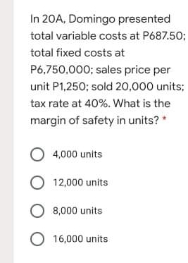 In 20A, Domingo presented
total variable costs at P687.50;
total fixed costs at
P6,750,000; sales price per
unit P1,250; sold 20,000 units;
tax rate at 40%. What is the
margin of safety in units? *
O 4,000 units
O 12,000 units
O 8,000 units
O 16,000 units
