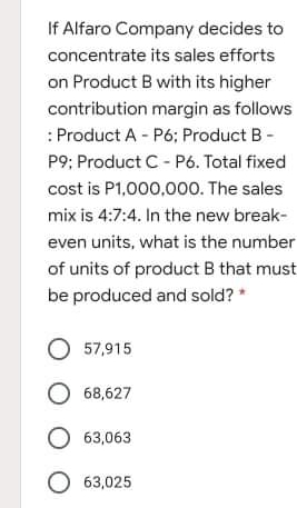 If Alfaro Company decides to
concentrate its sales efforts
on Product B with its higher
contribution margin as follows
: Product A - P6; Product B -
P9; Product C - Pó. Total fixed
cost is P1,000,000. The sales
mix is 4:7:4. In the new break-
even units, what is the number
of units of product B that must
be produced and sold? *
O 57,915
O 68,627
O 63,063
63,025
