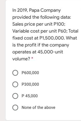 In 2019, Papa Company
provided the following data:
Sales price per unit P100;
Variable cost per unit P60; Total
fixed cost at P1,500,000. What
is the profit if the company
operates at 45,000-unit
volume?
O P600,000
O P300,000
O P 45,000
O None of the above

