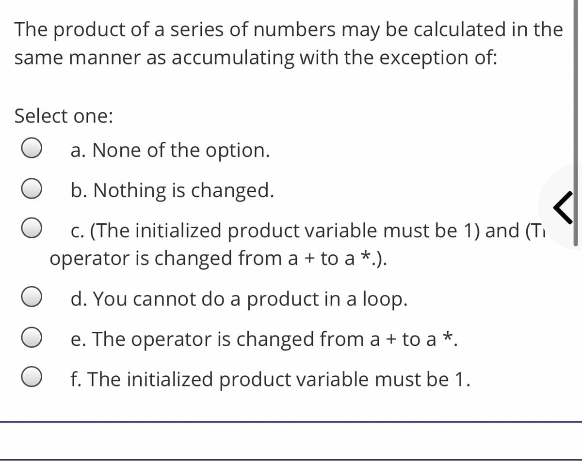 The product of a series of numbers may be calculated in the
same manner as accumulating with the exception of:
Select one:
a. None of the option.
b. Nothing is changed.
c. (The initialized product variable must be 1) and (TI
operator is changed from a + to a *.).
d. You cannot do a product in a loop.
e. The operator is changed from a + to a *.
f. The initialized product variable must be 1.
