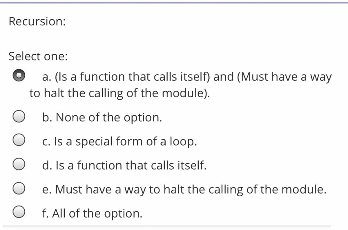Recursion:
Select one:
a. (Is a function that calls itself) and (Must have a way
to halt the calling of the module).
b. None of the option.
c. Is a special form of a loop.
d. Is a function that calls itself.
e. Must have a way to halt the calling of the module.
f. All of the option.

