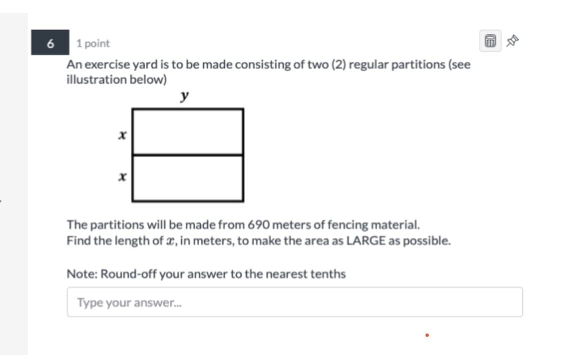6 1 point
An exercise yard is to be made consisting of two (2) regular partitions (see
illustration below)
y
The partitions will be made from 690 meters of fencing material.
Find the length of æ, in meters, to make the area as LARGE as possible.
Note: Round-off your answer to the nearest tenths
Type your answer.
