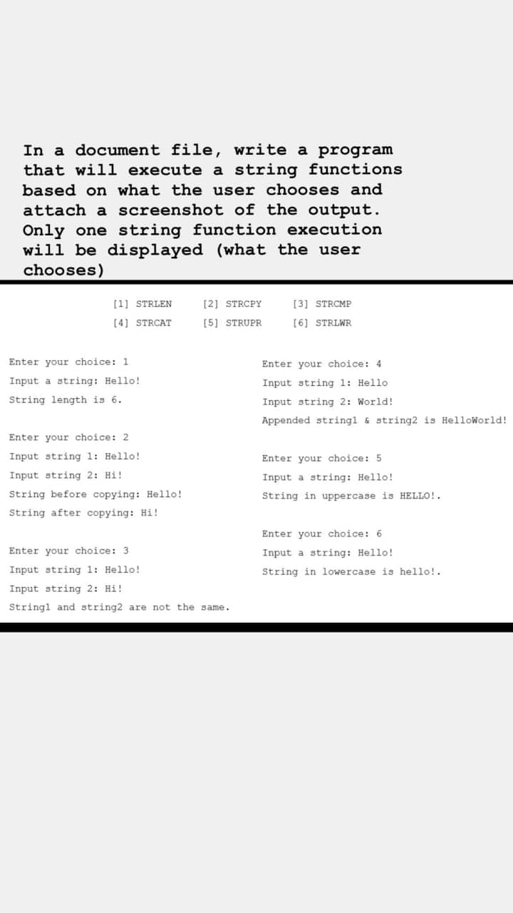 In a document file, write a program
that will execute a string functions
based on what the user chooses and
attach a screenshot of the output.
Only one string function execution
will be displayed (what the user
chooses)
[1] STRLEN
[2] STRCPY
[3] STRCMP
[4] STRCAT
[5] STRUPR
[6] STRLWR
Enter your choice: 1
Enter your choice: 4
Input a string: Hello!
Input string 1: Hello
String length is 6.
Input string 2: World!
Appended stringl & string2 is HelloWorld!
Enter your choice: 2
Input string 1: Hello!
Enter your choice: 5
Input string 2: Hi!
Input a string: Hello!
String before copying: Hello!
String in uppercase is HELLO!.
String after copying: Hi!
Enter your choice: 6
Enter your choice: 3
Input a string: Hello!
Input string 1: Hello!
String in lowercase is hello!.
Input string 2: Hi!
Stringl and string2 are not the same.
