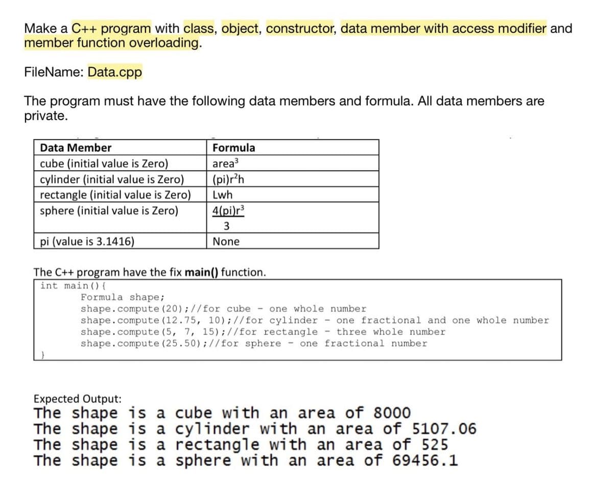 Make a C++ program with class, object, constructor, data member with access modifier and
member function overloading.
FileName: Data.cpp
The program must have the following data members and formula. All data members are
private.
Data Member
Formula
area3
cube (initial value is Zero)
cylinder (initial value is Zero)
rectangle (initial value is Zero)
sphere (initial value is Zero)
(pi)r?h
Lwh
4(pi)r³
pi (value is 3.1416)
None
The C++ program have the fix main() function.
int main(){
Formula shape;
shape.compute (20);//for cube -
shape.compute (12.75, 10);//for cylinder - one fractional and one whole number
shape.compute (5, 7, 15);//for rectangle - three whole number
shape.compute (25.50);//for sphere - one fractional number
one whole number
Expected Output:
The shape is a cube with an area of 8000
The shape is a cylinder with an area of 5107.06
The shape is a rectangle with an area of 525
The shape is a sphere with an area of 69456.1
