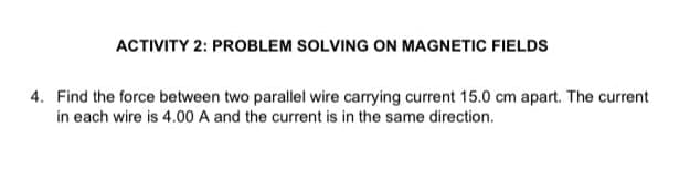 ACTIVITY 2: PROBLEM SOLVING ON MAGNETIC FIELDS
4. Find the force between two parallel wire carrying current 15.0 cm apart. The current
in each wire is 4.00 A and the current is in the same direction.
