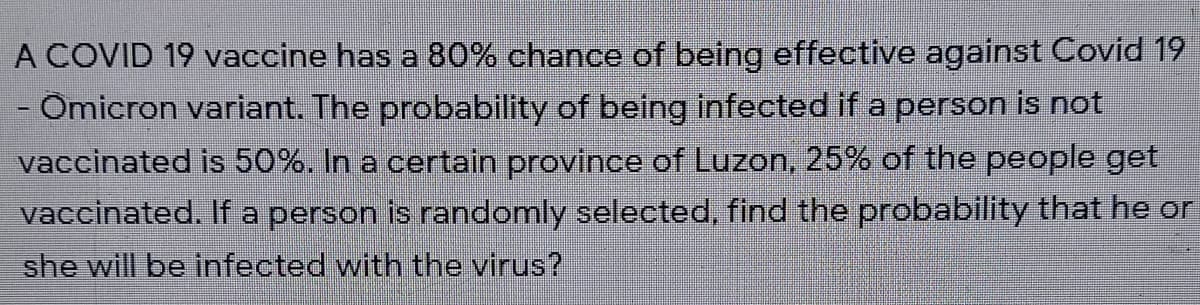 A COVID 19 vaccine has a 80% chance of being effective against Covid 19
- Omicron variant. The probability of being infected if a person is not
vaccinated is 50%. In a certain province of Luzon, 25% of the people get
vaccinated. If a person is randomly selected, find the probability that he or
she will be infected with the virus?
