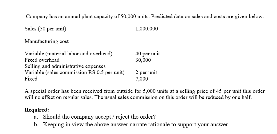 Company has an annual plant capacity of 50,000 units. Predicted data on sales and costs are given below.
Sales (50 per unit)
1,000,000
Manufacturing cost
Variable (material labor and overhead)
40 per unit
30,000
Fixed overhead
Selling and administrative expenses
Variable (sales commission RS 0.5 per unit)
2 per unit
7,000
Fixed
A special order has been received from outside for 5,000 units at a selling price of 45 per unit this order
will no effect on regular sales. The usual sales commission on this order will be reduced by one half.
Required:
a. Should the company accept / reject the order?
b. Keeping in view the above answer narrate rationale to support your answer

