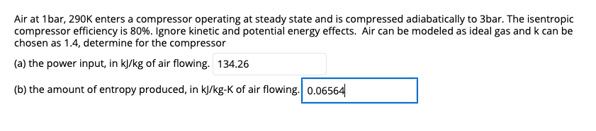 Air at 1bar, 290K enters a compressor operating at steady state and is compressed adiabatically to 3bar. The isentropic
compressor efficiency is 80%. ignore kinetic and potential energy effects. Air can be modeled as ideal gas and k can be
chosen as 1.4, determine for the compressor
(a) the power input, in kJ/kg of air flowing. 134.26
(b) the amount of entropy produced, in kJ/kg-K of air flowing. 0.06564
