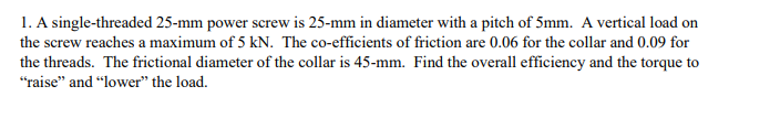 1. A single-threaded 25-mm power screw is 25-mm in diameter with a pitch of 5mm. A vertical load on
the screw reaches a maximum of 5 kN. The co-efficients of friction are 0.06 for the collar and 0.09 for
the threads. The frictional diameter of the collar is 45-mm. Find the overall efficiency and the torque to
"raise" and “lower" the load.
