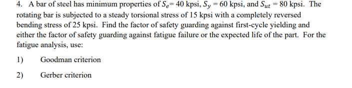 4. A bar of steel has minimum properties of Se= 40 kpsi, Sy = 60 kpsi, and Sut = 80 kpsi. The
rotating bar is subjected to a steady torsional stress of 15 kpsi with a completely reversed
bending stress of 25 kpsi. Find the factor of safety guarding against first-cycle yielding and
either the factor of safety guarding against fatigue failure or the expected life of the part. For the
fatigue analysis, use:
1)
Goodman criterion
2)
Gerber criterion
