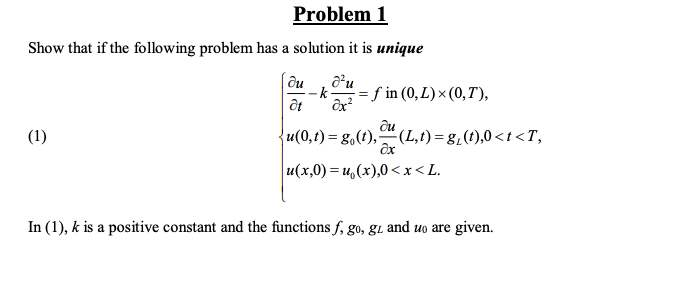 Problem 1
Show that if the following problem has a solution it is unique
-k
= f in (0,L)× (0,T),
(1)
u(0,t) = g,(t),"(L,t) = g,(t),0<t < T,
u(x,0) = u,(x),0<<x<L.
In (1), k is a positive constant and the functions f, go, gi and uo are given.
