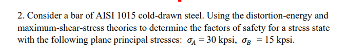 2. Consider a bar of AISI 1015 cold-drawn steel. Using the distortion-energy and
maximum-shear-stress theories to determine the factors of safety for a stress state
with the following plane principal stresses: 04 = 30 kpsi, OB = 15 kpsi.
