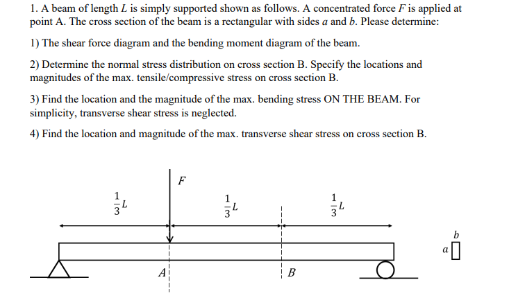 1. A beam of length L is simply supported shown as follows. A concentrated force F is applied at
point A. The cross section of the beam is a rectangular with sides a and b. Please determine:
1) The shear force diagram and the bending moment diagram of the beam.
2) Determine the normal stress distribution on cross section B. Specify the locations and
magnitudes of the max. tensile/compressive stress on cross section B.
3) Find the location and the magnitude of the max. bending stress ON THE BEAM. For
simplicity, transverse shear stress is neglected.
4) Find the location and magnitude of the max. transverse shear stress on cross section B.
F
A
В
