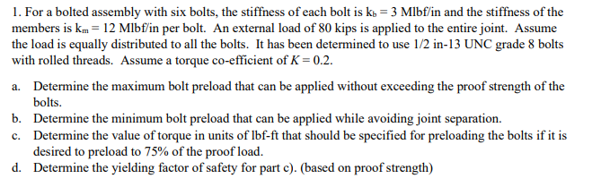 1. For a bolted assembly with six bolts, the stiffness of each bolt is k, = 3 Mlbf/in and the stiffness of the
members is km = 12 Mlbf/in per bolt. An external load of 80 kips is applied to the entire joint. Assume
the load is equally distributed to all the bolts. It has been determined to use 1/2 in-13 UNC grade 8 bolts
with rolled threads. Assume a torque co-efficient of K = 0.2.
a. Determine the maximum bolt preload that can be applied without exceeding the proof strength of the
bolts.
b. Determine the minimum bolt preload that can be applied while avoiding joint separation.
c. Determine the value of torque in units of Ibf-ft that should be specified for preloading the bolts if it is
desired to preload to 75% of the proof load.
d. Determine the yielding factor of safety for part c). (based on proof strength)
