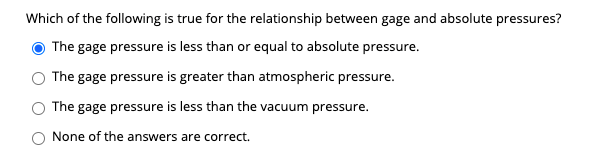 Which of the following is true for the relationship between gage and absolute pressures?
The gage pressure is less than or equal to absolute pressure.
The gage pressure is greater than atmospheric pressure.
The gage pressure is less than the vacuum pressure.
None of the answers are correct.
