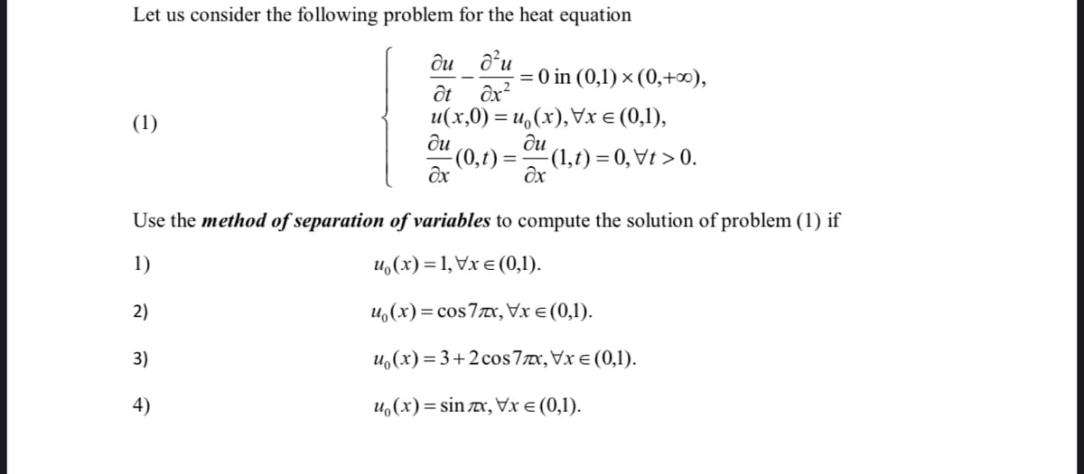 Let us consider the following problem for the heat equation
ди
= 0 in (0,1) × (0,+∞),
ốt
u(x,0) = u,(x),Vx E (0,1),
ди
(0,t):
(1)
ди
-(1,t) = 0, Vt > 0.
Use the method of separation of variables to compute the solution of problem (1) if
1)
и,(х) %3D1, Vx € (0,1).
2)
u,(x)= cos77x, Vx e (0,1).
3)
u,(x) = 3+2 cos7x,Vx € (0,1).
4)
u,(x) = sin x, Vx e (0,1).
