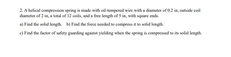2. A helical compression spring is made with oil-tempered wire with a diameter of 0.2 in, outside coil
diameter of 2 in, a total of 12 coils, and a free length of 5 in, with square ends.
a) Find the solid length. b) Find the force needed to compress it to solid length.
c) Find the factor of safety guarding against yielding when the spring is compressed to its solid length.
