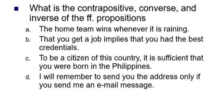 What is the contrapositive, converse, and
inverse of the ff. propositions
a.
The home team wins whenever it is raining.
b.
That you get a job implies that you had the best
credentials.
C.
To be a citizen of this country, it is sufficient that
you were born in the Philippines.
d.
I will remember to send you the address only if
you send me an e-mail message.