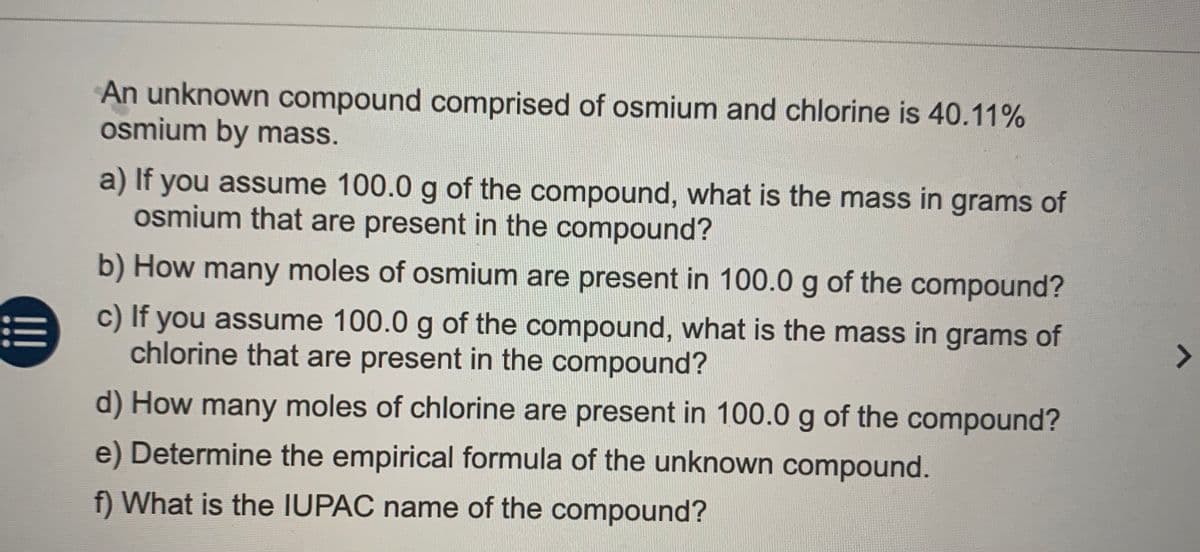 An unknown compound comprised of osmium and chlorine is 40.11%
osmium by mass.
a) If you assume 100.0 g of the compound, what is the mass in grams of
osmium that are present in the compound?
b) How many moles of osmium are present in 100.0 g of the compound?
c) If you assume 100.0 g of the compound, what is the mass in grams of
chlorine that are present in the compound?
!!!
d) How many moles of chlorine are present in 100.0 g of the compound?
e) Determine the empirical formula of the unknown compound.
f) What is the IUPAC name of the compound?
