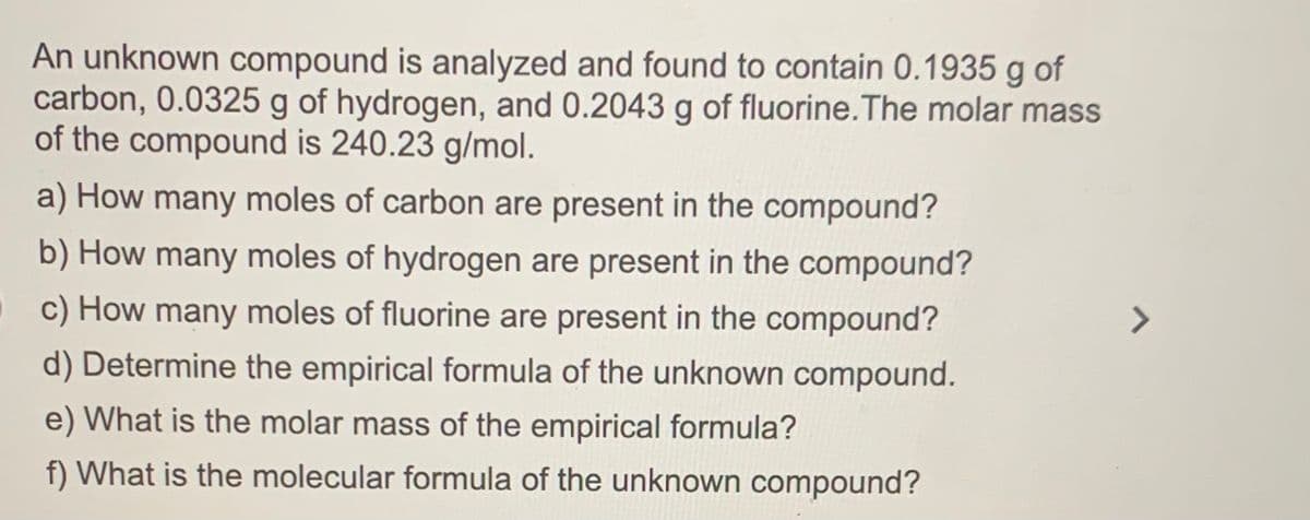 An unknown compound is analyzed and found to contain 0.1935 g of
carbon, 0.0325 g of hydrogen, and 0.2043 g of fluorine.The molar mass
of the compound is 240.23 g/mol.
a) How many moles of carbon are present in the compound?
b) How many moles of hydrogen are present in the compound?
c) How many moles of fluorine are present in the compound?
<>
d) Determine the empirical formula of the unknown compound.
e) What is the molar mass of the empirical formula?
f) What is the molecular formula of the unknown compound?
