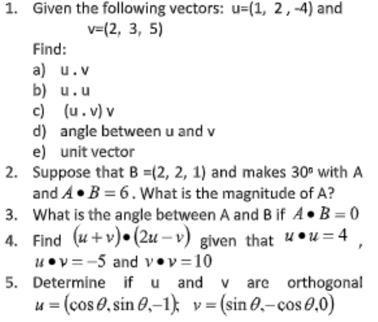 1. Given the following vectors: u=(1, 2, -4) and
v=(2, 3, 5)
Find:
a) u.v
b) u.u
c) (u.v) v
d) angle between u and v
e) unit vector
2. Suppose that B =(2, 2, 1) and makes 30° with A
and A• B = 6. What is the magnitude of A?
3. What is the angle between A and B if A•B = 0
4. Find (u+v)• (2u – v) given that u•u = 4
4 • v = -5 and v•v =10
5. Determine if u and v are orthogonal
u = (cos 0, sin 0,-1); v= (sin 0,-cos 0,0)
%3D
