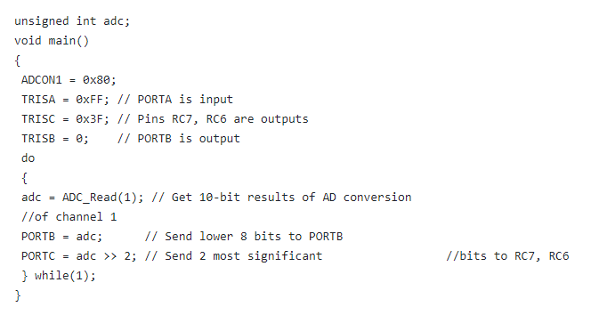 unsigned int adc;
void main()
{
ADCON1 =
Ox80;
TRISA =
OXFF; // PORTA is input
TRISC =
8X3F; // Pins RC7, RC6 are outputs
TRISB =
e;
// PORTB is output
do
{
ADC_Read (1); // Get 10-bit results of AD conversion
//of channel 1
adc =
PORTB = adc;
// Send lower 8 bits to PORTB
PORTC =
adc >> 2; // Send 2 most significant
//bits to RC7, RC6
} while(1);
}
