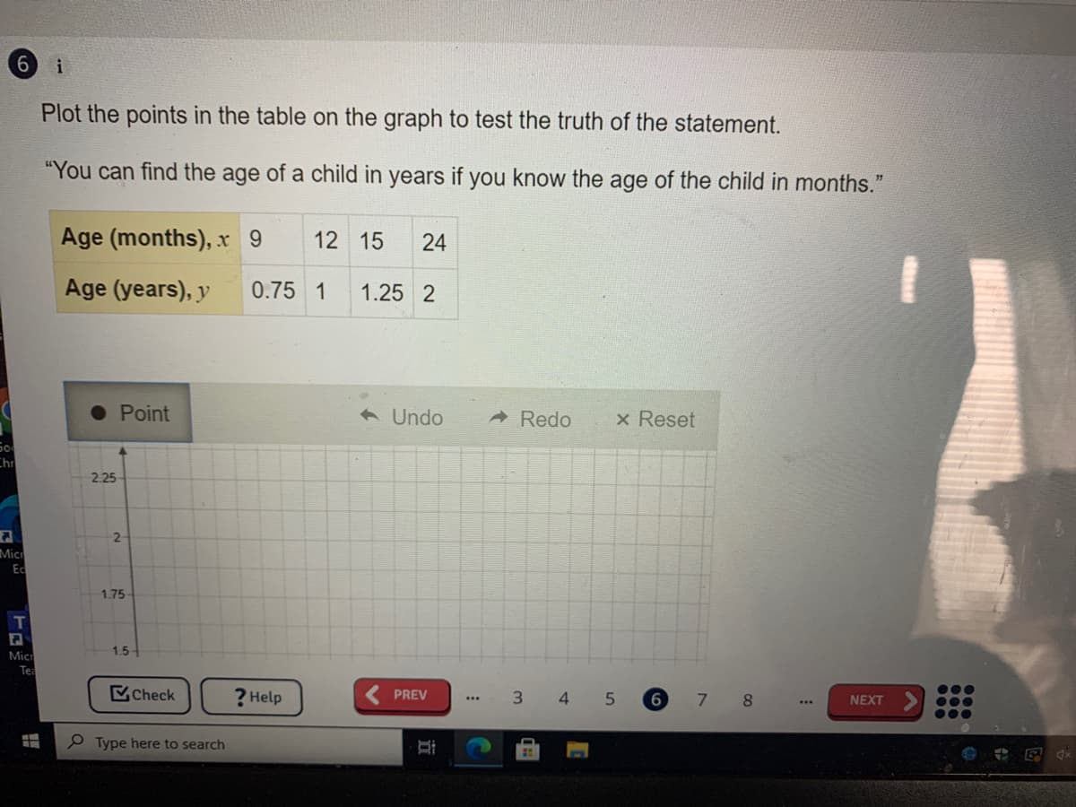 i
Plot the points in the table on the graph to test the truth of the statement.
"You can find the age of a child in years if you know the age of the child in months."
Age (months), x 9
12 15
24
Age (years), y
0.75 1
1.25 2
Point
6 Undo
ARedo
x Reset
So
Chr
2.25
Mic
Ec
1.75
Mic
1.5-
Tea
Check
? Help
PREV
3.
4
NEXT
...
P Type here to search
近
