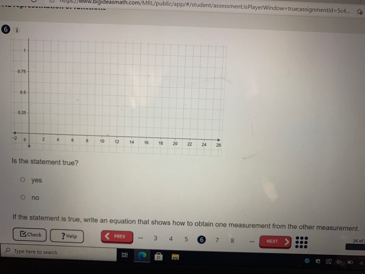 www.bigideasmath.com/MRL/public/app/%23/student/assessment;isPlayerWindow3true;assignmentld3D5c4.. to
i
0.75
0.5-
0.25
-2
4.
6.
8.
10
12
14
16
18
22
24
26
Is the statement true?
o yes
no
If the statement is true, write an equation that shows how to obtain one measurement from the other measurement.
Check
? Help
26 of
PREV
3 4 5
6
8.
NEXT
Type here to search
20
