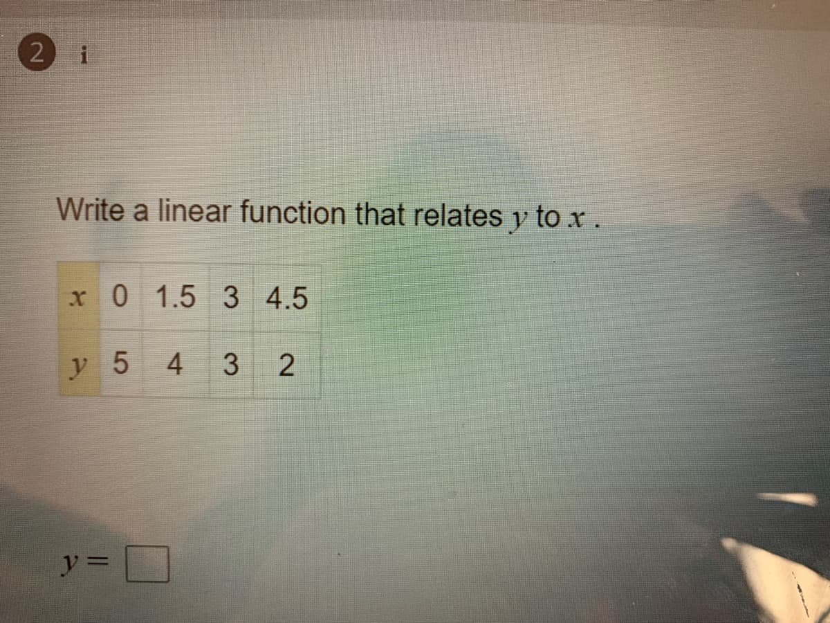 2 i
Write a linear function that relates y to xr.
x 0 1.5 3 4.5
y 5
3.
4.
