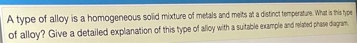 A type of alloy is a homogeneous solid mixture of metals and melts at a distinct temperature. What is this type
of alloy? Give a detailed explanation of this type of alloy with a suitable example and related phase diagram.
