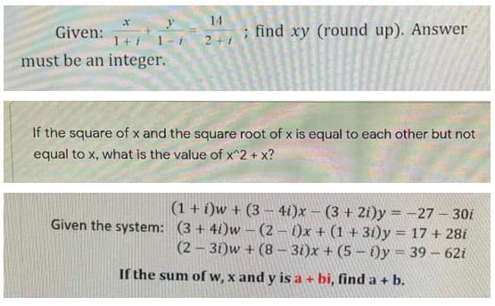 X
14
Given:
find xy (round up). Answer
1+i
2+1
must be an integer.
If the square of x and the square root of x is equal to each other but not
equal to x, what is the value of x^2 + x?
(1 + i)w + (3-4i)x - (3 + 2i)y=-27-30i
Given the system: (3+4i)w - (2-i)x+ (1+31)y = 17 + 28i
(2-3i)w + (8-3i)x+ (5-i)y = 39 - 62i
If the sum of w, x and y is a + bi, find a + b.
y
1-i
